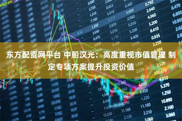 东方配资网平台 中船汉光：高度重视市值管理 制定专项方案提升投资价值
