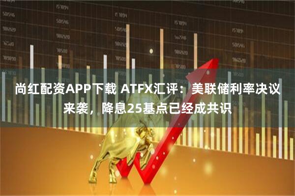 尚红配资APP下载 ATFX汇评：美联储利率决议来袭，降息25基点已经成共识