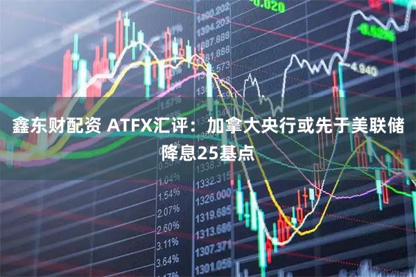 鑫东财配资 ATFX汇评：加拿大央行或先于美联储降息25基点