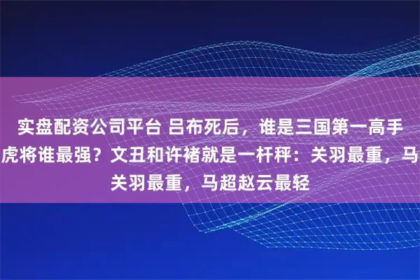 实盘配资公司平台 吕布死后，谁是三国第一高手？刘备四员虎将谁最强？文丑和许褚就是一杆秤：关羽最重，马超赵云最轻