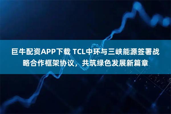 巨牛配资APP下载 TCL中环与三峡能源签署战略合作框架协议，共筑绿色发展新篇章