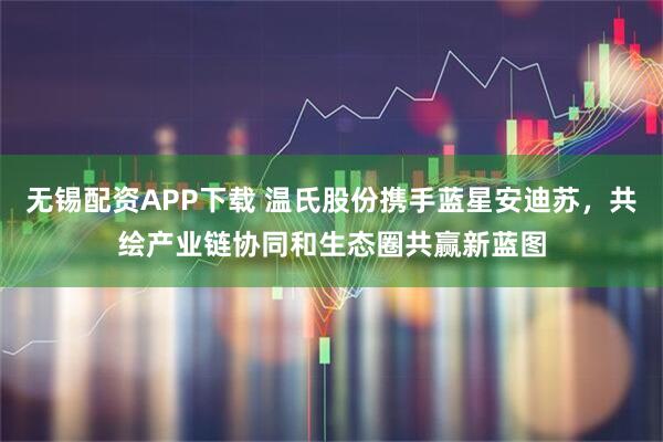 无锡配资APP下载 温氏股份携手蓝星安迪苏，共绘产业链协同和生态圈共赢新蓝图