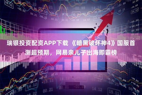 瑞银投资配资APP下载 《暗黑破坏神4》国服首测超预期，网易亲儿子出海即霸榜
