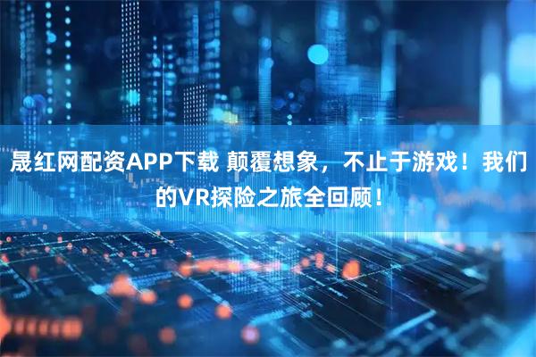 晟红网配资APP下载 颠覆想象，不止于游戏！我们的VR探险之旅全回顾！