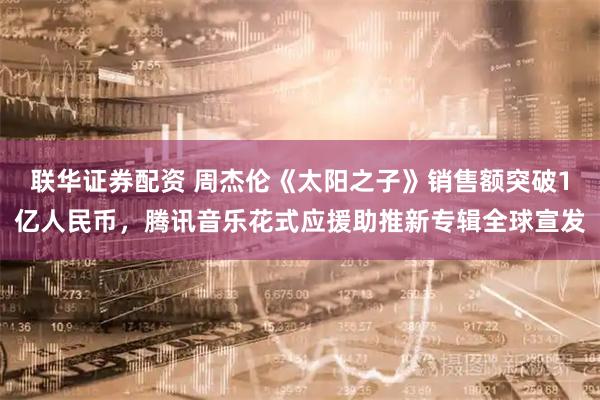 联华证券配资 周杰伦《太阳之子》销售额突破1亿人民币，腾讯音乐花式应援助推新专辑全球宣发