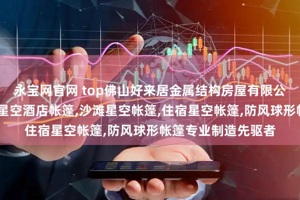永宝网官网 top佛山好来居金属结构房屋有限公司：民宿星空帐篷,星空酒店帐篷,沙滩星空帐篷,住宿星空帐篷,防风球形帐篷专业制造先驱者