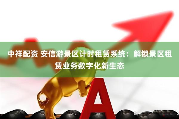 中祥配资 安信游景区计时租赁系统：解锁景区租赁业务数字化新生态