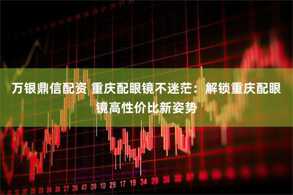 万银鼎信配资 重庆配眼镜不迷茫：解锁重庆配眼镜高性价比新姿势