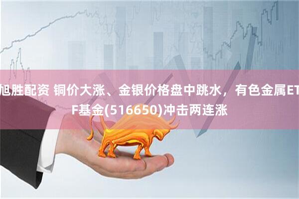 旭胜配资 铜价大涨、金银价格盘中跳水，有色金属ETF基金(516650)冲击两连涨