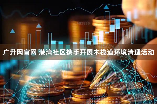 广升网官网 港湾社区携手开展木栈道环境清理活动
