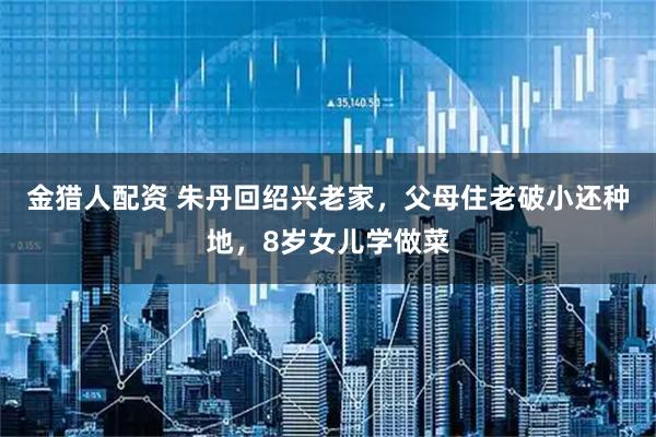 金猎人配资 朱丹回绍兴老家，父母住老破小还种地，8岁女儿学做菜