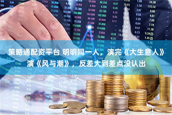 策略通配资平台 明明同一人，演完《大生意人》演《风与潮》，反差大到差点没认出
