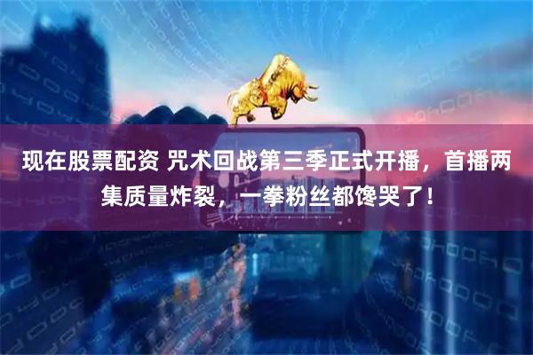 现在股票配资 咒术回战第三季正式开播，首播两集质量炸裂，一拳粉丝都馋哭了！