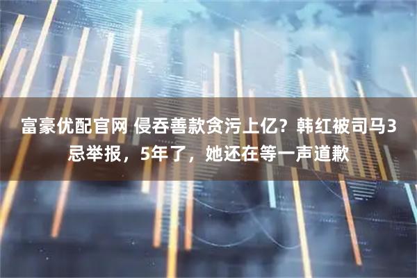 富豪优配官网 侵吞善款贪污上亿？韩红被司马3忌举报，5年了，她还在等一声道歉