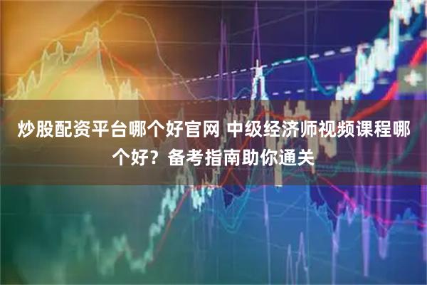 炒股配资平台哪个好官网 中级经济师视频课程哪个好？备考指南助你通关