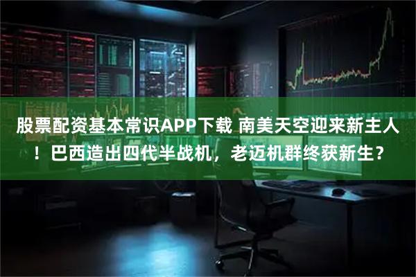 股票配资基本常识APP下载 南美天空迎来新主人！巴西造出四代半战机，老迈机群终获新生？