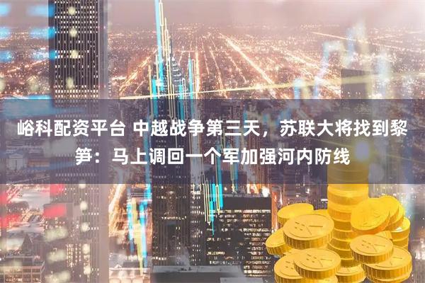 峪科配资平台 中越战争第三天，苏联大将找到黎笋：马上调回一个军加强河内防线