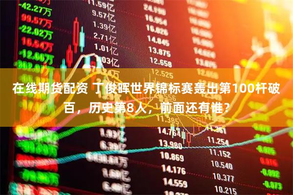 在线期货配资 丁俊晖世界锦标赛轰出第100杆破百，历史第8人，前面还有谁？
