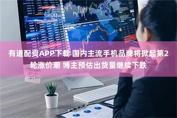 有道配资APP下载 国内主流手机品牌将掀起第2轮涨价潮 博主预估出货量继续下跌
